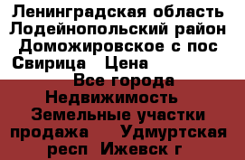 Ленинградская область Лодейнопольский район Доможировское с/пос Свирица › Цена ­ 1 700 000 - Все города Недвижимость » Земельные участки продажа   . Удмуртская респ.,Ижевск г.